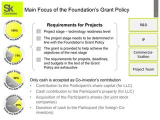 1	
  
Main Focus of the Foundation’s Grant Policy
Requirements for Projects
100%
75%25%
50%
50%
25%75%
О
The grant is provided to help achieve the
objectives of the next stage
Project stage – technology readiness level
The project stage needs to be determined in
line with the Foundation’s Grant Policy
О
Only cash is accepted as Co-investor’s contribution
•  Contribution to the Participant’s share capital (for LLC)
•  Cash contribution to the Participant’s property (for LLC)
•  Acquisition of the Participant’s shares (for joint stock
companies)
•  Donation of cash to the Participant (for foreign Co-
investors)
R&D	
  
IP	
  
Commercia-­‐
liza3on	
  
Project	
  Team	
  
О
The requirements for projects, deadlines,
and budgets in the text of the Grant
Policy are exhaustive
О
 