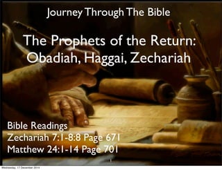 Journey Through The Bible 
The Prophets of the Return: 
Obadiah, Haggai, Zechariah 
Bible Readings 
Zechariah 7:1-8:8 Page 671 
Matthew 24:1-14 Page 701 
1 
Wednesday, 17 December 2014 
 