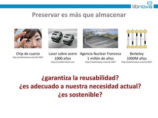 Preservar es más que almacenar 
Chip de cuarzo 
http://neofronteras.com/?p=3927 
Agencia Nuclear Francesa 
1 millón de años 
http://neofronteras.com/?p=3927 
Berkeley 
1000M años 
http://neofronteras.com/?p=3927 
Laser sobre acero 
1000 años 
http://cuneiformtech.com 
¿garantiza la reusabilidad? 
¿es adecuado a nuestra necesidad actual? 
¿es sostenible? 
 