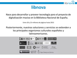 libnova 
Nace para desarrollar y proveer tecnología para el proyecto de 
digitalización masiva en la Biblioteca Nacional de España. 
Entre 20 y 25 millones de páginas hasta 2013 
Posteriormente, nuestras soluciones y servicios se extienden a 
los principales organismos culturales españoles y 
latinoamericanos. 
 