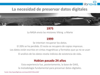 La necesidad de preservar datos digitales 
1975 
La NASA envía las misiones Viking a Marte 
1999 
Se intentan recuperar los datos. 
El 20% se ha perdido. El resto se recupera de copias impresas. 
Los datos están escritos en cintas magnéticas y formatos que ya no se usan 
El análisis de los datos revela indicios de existencia de vida. 
Habían pasado 24 años 
Esta experiencia fue, posteriomente, la base de OAIS, 
la metodología fundamental para preservar datos digitales. 
Fuente: http://spaceflightnow.com/news/n0107/29marslife/ 
 