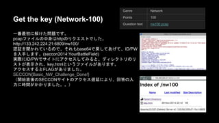 Get the key (Network-100) 
୍␒᭱ึ䛻ゎ䛡䛯ၥ㢟䛷䛩䚹 
pcap䝣䜯䜲䝹䛾୰㌟䛿 http䛾䝸䜽䜶䝇䝖䛷䛧䛯䚹 
http://133.242.224.21:6809/nw100/ 
Genre Network 
Points 100 
Question text nw100.pcap 
ㄆド䜢⪺䛛䜜䛶䛔䜛䛾䛷䚸䛭䜜䜒 base64䛷ᡠ䛧䛶䛒䛢䛶䚸 ID/PW䜢 
ධᡭ䛧䜎䛩䚹(seccon2014:YourBattleField) 
ᐇ㝿䛻ID/PW䛷䝃䜲䝖䛻䜰䜽䝉䝇䛧䛶䜏䜛䛸䚸䝕䜱䝺䜽䝖䝸䛾䝸䝇䝖䛜⾲ 
♧䛥䜜䚸key.html䛸䛔䛖䝣䜯䜲䝹䛜䛒䜚䜎䛩䚹 
䜰䜽䝉䝇䛩䜛䛸 FLAG䛜䛒䜚䜎䛧䛯䚹 
SECCON{Basic_NW_Challenge_Done!} 
䠄㛤ጞ┤ᚋ䛾SECCON䝃䜲䝖䛾䜰䜽䝉䝇㐜ᘏ䛻䜘䜚䚸ᅇ⟅䛾ධຊ䛻 
᫬㛫䛜䛛䛛䜚䜎䛧䛯䚹䚹䠅 
 