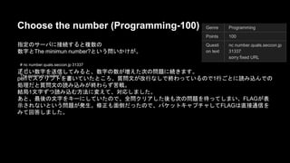 Choose the number (Programming-100) 
ᣦᐃ䛾䝃䞊䝞䛻᥋⥆䛩䜛䛸」ᩘ䛾 
ᩘᏐ䛸The minimun number?䛸䛔䛖ၥ䛔䛛䛡䛜䚹 
# nc number.quals.seccon.jp 31337 
7, -6 
The minimum number? 
Genre Programming 
Points 100 
Questi 
on text 
nc number.quals.seccon.jp 
31337 
sorry fixed URL 
ṇ䛧䛔ᩘᏐ䜢㏦ಙ䛧䛶䜏䜛䛸䚸ᩘᏐ䛾ᩘ䛜ቑ䛘䛯ḟ䛾ၥ㢟䛻⥆䛝䜎䛩䚹 
perl䛷䝇䜽䝸䝥䝖䜢᭩䛔䛶䛔䛯䛸䛣䜝䚸㉁ၥᩥ䛜ᨵ⾜䛺䛧䛷⤊䜟䛳䛶䛔䜛䛾䛷 1⾜䛤䛸䛻ㄞ䜏㎸䜣䛷䛾ฎ⌮䛰 
䛸㉁ၥᩥ䛾ㄞ䜏㎸䜏䛜⤊䜟䜙䛪ⱞᡓ䚹 
⤖ᒁ1ᩥᏐ䛪䛴ㄞ䜏㎸䜐᪉ἲ䛻ኚ䛘䛶䚸ᑐᛂ䛧䜎䛧䛯䚹 
䛒䛸䚸᭱ᚋ䛾ᩥᏐ䜢䜻䞊䛻䛧䛶䛔䛯䛾䛷䚸඲ၥ䜽䝸䜰䛧䛯ᚋ䜒ḟ䛾ၥ㢟䜢ᚅ䛳䛶䛧䜎䛔䚸 FLAG䛜⾲♧䛥䜜䛺 
䛔䛸䛔䛖ၥ㢟䛜Ⓨ⏕䚹ಟṇ䜒㠃ಽ䛰䛳䛯䛾䛷䚸䝟䜿䝑䝖䜻䝱䝥䝏䝱䛧䛶 FLAG䛿┤᥋㏻ಙ䜢䜏䛶ᅇ⟅䛧䜎䛧 
䛯䚹 
 