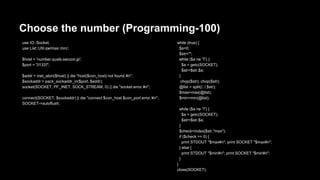 Choose the number (Programming-100) 
use IO::Socket; 
use List::Util qw/max min/; 
$host = 'number.quals.seccon.jp'; 
$port = '31337'; 
$addr = inet_aton($host) || die "host($con_host) not found.n"; 
$sockaddr = pack_sockaddr_in($port, $addr); 
socket(SOCKET, PF_INET, SOCK_STREAM, 0) || die "socket error.n"; 
connect(SOCKET, $sockaddr) || die "connect $con_host $con_port error.n"; 
SOCKET->autoflush; 
while (true) { 
$a=0; 
$str=""; 
while ($a ne 'T') { 
$a = getc(SOCKET); 
$str=$str.$a; 
} 
chop($str); chop($str); 
@list = split(/, /,$str); 
$max=max(@list); 
$min=min(@list); 
while ($a ne '?') { 
$a = getc(SOCKET); 
$str=$str.$a; 
} 
$check=index($str,"max"); 
if ($check >= 0) { 
print STDOUT "$maxn"; print SOCKET "$maxn"; 
} else { 
print STDOUT "$minn"; print SOCKET "$minn"; 
} 
} 
close(SOCKET); 
 