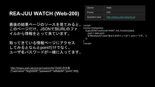 REA-JUU WATCH (Web-200) 
᭱ᚋ䛾⤖ᯝ䝨䞊䝆䛾䝋䞊䝇䜢ぢ䛶䜏䜛䛸䚸䛣䛾䝨䞊䝆䛰 
䛡䚸JSON䛷ูURL䛾䝣䜯䜲䝹䛛䜙᝟ሗ䜢䛸䛳䛶᮶䛶䛔䜎 
䛩䚹 
ྲྀ䛳䛶䛝䛶䛔䜛᝟ሗ䝨䞊䝆䛻䜰䜽䝉䝇 
䛧䛶䜏䜛䛸䛺䜣䛸 point䛰䛡䛷䛺䛟䚸 
䝴䞊䝄ྡ䝟䝇䝽䞊䝗䛜୍⥴䛻ධ䛳䛶䜎䛩䚹 
Genre Web 
Points 200 
Question text http://reajuu.pwn.seccon.jp/ 
<script> 
function finishpoint(){ 
䚷$.getJSON("/users/chk/14445", null, function(data){ 
䚷䚷point = data.point; 
䚷䚷$("#finishpoint").text("䛒䛺䛯䛾䝫䜲䞁䝖䛿" + point + "䛷䛩䚹"); 
䚷}); 
} 
</script> 
http://reajuu.pwn.seccon.jp//users/chk/14445 䛾୰㌟ 
{"username":"9rg52828","password":"wtfs8z64","point":350} 
 