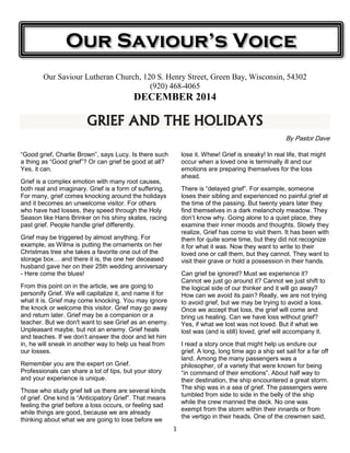 Our Saviour’s Voice 
Our Saviour Lutheran Church, 120 S. Henry Street, Green Bay, Wisconsin, 54302 
(920) 468-4065 
DECEMBER 2014 
GRIEF AND THE HOLIDAYS 
1 
By Pastor Dave 
“Good grief, Charlie Brown”, says Lucy. Is there such 
a thing as “Good grief”? Or can grief be good at all? 
Yes, it can. 
Grief is a complex emotion with many root causes, 
both real and imaginary. Grief is a form of suffering. 
For many, grief comes knocking around the holidays 
and it becomes an unwelcome visitor. For others 
who have had losses, they speed through the Holy 
Season like Hans Brinker on his shiny skates, racing 
past grief. People handle grief differently. 
Grief may be triggered by almost anything. For 
example, as Wilma is putting the ornaments on her 
Christmas tree she takes a favorite one out of the 
storage box… and there it is, the one her deceased 
husband gave her on their 25th wedding anniversary 
- Here come the blues! 
From this point on in the article, we are going to 
personify Grief. We will capitalize it, and name it for 
what it is. Grief may come knocking. You may ignore 
the knock or welcome this visitor. Grief may go away 
and return later. Grief may be a companion or a 
teacher. But we don't want to see Grief as an enemy. 
Unpleasant maybe, but not an enemy. Grief heals 
and teaches. If we don’t answer the door and let him 
in, he will sneak in another way to help us heal from 
our losses. 
Remember you are the expert on Grief. 
Professionals can share a lot of tips, but your story 
and your experience is unique. 
Those who study grief tell us there are several kinds 
of grief. One kind is “Anticipatory Grief”. That means 
feeling the grief before a loss occurs, or feeling sad 
while things are good, because we are already 
thinking about what we are going to lose before we 
lose it. Whew! Grief is sneaky! In real life, that might 
occur when a loved one is terminally ill and our 
emotions are preparing themselves for the loss 
ahead. 
There is “delayed grief”. For example, someone 
loses their sibling and experienced no painful grief at 
the time of the passing. But twenty years later they 
find themselves in a dark melancholy meadow. They 
don’t know why. Going alone to a quiet place, they 
examine their inner moods and thoughts. Slowly they 
realize, Grief has come to visit them. It has been with 
them for quite some time, but they did not recognize 
it for what it was. Now they want to write to their 
loved one or call them, but they cannot. They want to 
visit their grave or hold a possession in their hands. 
Can grief be ignored? Must we experience it? 
Cannot we just go around it? Cannot we just shift to 
the logical side of our thinker and it will go away? 
How can we avoid its pain? Really, we are not trying 
to avoid grief, but we may be trying to avoid a loss. 
Once we accept that loss, the grief will come and 
bring us healing. Can we have loss without grief? 
Yes, if what we lost was not loved. But if what we 
lost was (and is still) loved, grief will accompany it. 
I read a story once that might help us endure our 
grief. A long, long time ago a ship set sail for a far off 
land. Among the many passengers was a 
philosopher, of a variety that were known for being 
“in command of their emotions”. About half way to 
their destination, the ship encountered a great storm. 
The ship was in a sea of grief. The passengers were 
tumbled from side to side in the belly of the ship 
while the crew manned the deck. No one was 
exempt from the storm within their innards or from 
the vertigo in their heads. One of the crewmen said, 
 