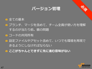 バージョン管理理
!   全ての基本
!   ブランチ、マージを含めて、チーム全員が使い⽅方を理理解
するのが当たり前。躾の問題
!   コードの共同所有
!   設定ファイルやアセット含めて、いつでも環境を再現で
きるようにしなければならない
!   ここがちゃんとできずに先に進む意味がない

47

 