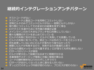 継続的インテグレーションアンチパターン
!
!
!
!
!
!
!
!
!
!
!
!
!
!
!
!
!
!
54

 
 
 
 
 
 
 
 
 
 
 
 
 
 
 
 
 
 

テストコードがない
テストコードと製品コードを同時にコミットしない
定時ビルドのみでコミットビルドがない・夜間ビルドしかない
帰り際にコミットしてそのままCIの結果を⾒見見ずに帰る
CIでテストを通すために⼿手作業の準備が必要
メインラインのみで⼤大きなブランチをCI対象にしていない
様々な種類のテストをまとめて⾏行行っている
ビルドの失敗に気付かない  /  ビルドに失敗しても放置している
ビルドの失敗に気づいても、修正コード以外のコードをコミットする
何も変更更していないのにビルドが落落ちたり落落ちなかったり
頻繁にビルドが失敗するので、失敗するのが普通だと思う
CIからの通知メッセージが⼤大量量すぎる  /  CIが落落ちても何も通知しない  
CIサーバのリソースが貧弱
ビルドが肥⼤大化して結果が出るまでに時間がかかる
本番環境やステージング環境と⼤大幅に環境が異異なる
コードの静的解析をCIで⾏行行わずに⼈人⼿手で⾏行行う
CIサーバがおかしくなったときに直せる⼈人がいない
ずっとCIでのチェック内容が変わらない、プロセスが変わらない

 