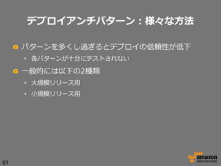 デプロイアンチパターン：様々な⽅方法
!   パターンを多くし過ぎるとデプロイの信頼性が低下
•  各パターンが⼗十分にテストされない

!   ⼀一般的には以下の2種類
•  ⼤大規模リリース⽤用
•  ⼩小規模リリース⽤用

61

 