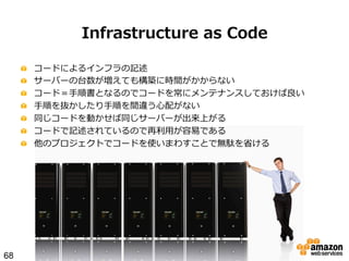 Infrastructure  as  Code
!
!
!
!
!
!
!

68

 
 
 
 
 
 
 

コードによるインフラの記述
サーバーの台数が増えても構築に時間がかからない
コード＝⼿手順書となるのでコードを常にメンテナンスしておけば良良い
⼿手順を抜かしたり⼿手順を間違う⼼心配がない
同じコードを動かせば同じサーバーが出来上がる
コードで記述されているので再利利⽤用が容易易である
他のプロジェクトでコードを使いまわすことで無駄を省省ける

 
