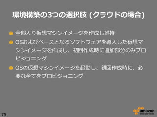 環境構築の3つの選択肢  (クラウドの場合)
!   全部⼊入り仮想マシンイメージを作成し維持
!   OSおよびベースとなるソフトウェアを導⼊入した仮想マ
シンイメージを作成し、初回作成時に追加部分のみプロ
ビジョニング
!   OSの仮想マシンイメージを起動し、初回作成時に、必
要な全てをプロビジョニング

79

 