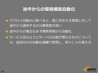 途中からの環境構築⾃自動化
!   デプロイ⾃自動化に較べると、既に存在する環境に対して
途中から適⽤用するのは難易易度度が⾼高い
!   途中からの場合はまず開発環境から⾃自動化
!   サービス系のようにサーバの台数が増えるものについて
は、追加分のみ⾃自動化機構で管理理し、徐々に⼊入れ替える

83

 