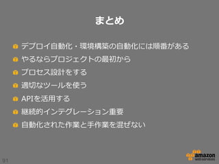 まとめ
!   デプロイ⾃自動化・環境構築の⾃自動化には順番がある
!   やるならプロジェクトの最初から
!   プロセス設計をする
!   適切切なツールを使う
!   APIを活⽤用する
!   継続的インテグレーション重要
!   ⾃自動化された作業と⼿手作業を混ぜない

91

 