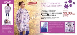 БУДЬ СТИЛЬНОЙ 
В ЛЮБУЮ ПОГОДУ! 
-* 
от модного дизайнера 
Лилии Пустовит 
ВСЕГО ЗА 99.00  
(-70%) 
при единовременном заказе на сумму 
200.00 грн из этого каталога 
Создавая эскизы дождевика в стиле коллекции The One, 
основной акцент мы делали на функциональность и 
легкость изделия. В эту привычную и довольно 
заурядную вещь гардероба хотелось также привнести 
индивидуальности и, конечно, красок – дождевик 
может ассоциироваться с радостью! Дижитал принт 
на технологичной ткани – это фрагмент узнаваемого 
рисунка, используемого нами в подиумных коллекциях 
POUSTOVIT, который в то же время напоминает 
капли дождя. 
Лилия Пустовит, 
дизайнер, 
Глава Экспертного Комитета Украинского Совета Моды 
НОВИНКА 
ОГРАНИЧЕННЫЙ ВЫПУСК 
*Предложение действительно при единовременном заказе продуктов. В случае если продукт, продающийся по специальной цене, закончится, мы предложим замену. 
Плащ-дождевик 
The One от Лилии Пустовит 
Оригинальный орнамент в сочетании с модным 
кроем делают этот плащ незаменимым 
в дождливую погоду. Тебе понравятся удобные 
застежки-кнопки, карманы, функциональные 
шнуровки на капюшоне и по низу изделия. 
Материал: полиэстер. Подходит для всех 
размеров. 
Обычная цена 330.00 грн 
111386 
Специальная цена 99.00 грн 7 ББ 
12 13 
 