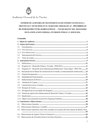 1
INFORME DE AUDITORÍA DE TRANSFERENCIAS DE FONDOS NACIONALES A
PROVINCIAS Y MUNICIPIOS EN EL MARCO DEL PROGRAMA 43 – DESARROLLO
DE INFRAESTRUCTURA HABITACIONAL - “TECHO DIGNO” DEL MINISTERIO
DE PLANIFICACION FEDERAL, INVERSION PÚBLICA Y SERVICIOS.
Contenido
1.  Objeto de Auditoría..........................................................................................................................3 
2.  Alcance del Examen..........................................................................................................................4 
2.1   Procedimientos ..............................................................................................................................4 
2.1.1  Nivel Nacional:..............................................................................................................................4 
2.1.2  Nivel Subnacional..........................................................................................................................6 
2.2       Determinación del Universo..........................................................................................................8 
2.3       Tareas de campo............................................................................................................................8 
3.  Aclaraciones Previas.........................................................................................................................9 
3.1.  Definiciones.................................................................................................................................11 
3.2.  Programa 26 – Desarrollo Urbano y Vivienda – PP26-DUV......................................................11 
3.3.  Programa 43 – Desarrollo de la Infraestructura Habitacional “Techo Digno”- PP43-TD...........13 
3.4      Descripción de los Planes de Construcción de Vivienda y su funcionamiento institucional.......15 
3.5  Sistema Presupuestario ................................................................................................................21 
3.6  Modalidad del Financiamiento. ...................................................................................................32 
3.7   Redeterminación de Precios ........................................................................................................35 
3.8        Rendición de Cuentas.................................................................................................................37 
3.9   Características de las viviendas ...................................................................................................39 
3.10  Recupero de Cuotas.....................................................................................................................42 
3.11  Divulgación de las actividades del Programa..............................................................................44 
3.12  Sistema de registro de la Subsecretaría de Desarrollo Urbano y Vivienda .................................45 
3.13  Beneficiarios................................................................................................................................45 
3.14  Objetivo de la Inclusión Social de los Programas Federales.......................................................48 
4.  Comentarios y Observaciones........................................................................................................50 
4.1      Observaciones Generales. ............................................................................................................50 
4.2. Observaciones financieras y contables. ........................................................................................57 
4.3. Observaciones específicas sobre obras incluidas en la muestra del sub-conjunto de Buenos Aires.
.....................................................................................................................................................64 
4.4 Observaciones de Aspecto Técnico Constructivo.........................................................................69 
4.5. Observaciones de la Gestión Social en los Entes Ejecutores........................................................86 
 