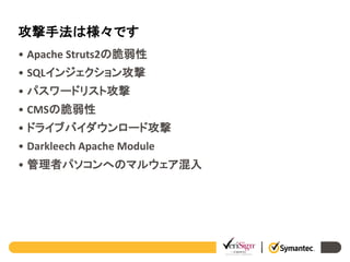 攻撃手法は様々です
• Apache Struts2の脆弱性
• SQLインジェクション攻撃
• パスワードリスト攻撃
• CMSの脆弱性

• ドライブバイダウンロード攻撃
• Darkleech Apache Module
• 管理者パソコンへのマルウェア混入

 