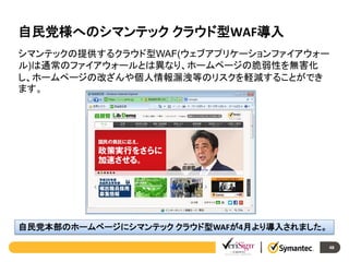 自民党様へのシマンテック クラウド型WAF導入
シマンテックの提供するクラウド型WAF(ウェブアプリケーションファイアウォー
ル)は通常のファイアウォールとは異なり、ホームページの脆弱性を無害化
し、ホームページの改ざんや個人情報漏洩等のリスクを軽減することができ
ます。

自民党本部のホームページにシマンテック クラウド型WAFが4月より導入されました。
48

 