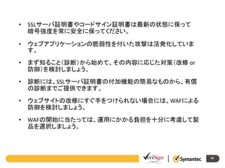 •

SSLサーバ証明書やコードサイン証明書は最新の状態に保って
暗号強度を常に安全に保ってください。

•

ウェブアプリケーションの脆弱性を付いた攻撃は活発化していま
す。

•

まず知ること（診断）から始めて、その内容に応じた対策（改修 or
防御）を検討しましょう。

•

診断には、SSLサーバ証明書の付加機能の簡易なものから、有償
の診断までご提供できます。

•

ウェブサイトの改修にすぐ手をつけられない場合には、WAFによる
防御を検討しましょう。

•

WAFの開始に当たっては、運用にかかる負担を十分に考慮して製
品を選択しましょう。

56

 