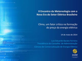 II Encontro da Metereologia com a
Nova Era do Setor Elétrico Brasileiro
Clima, um fator crítico na formação
do preço da energia elétrica
14 de maio de 2014
Luiz Eduardo Barata Ferreira
Presidência do Conselho de Administração
Câmara de Comercialização de Energia Elétrica
 