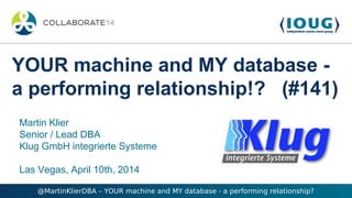 @MartinKlierDBA – YOUR machine and MY database - a performing relationship?
Martin Klier
Senior / Lead DBA
Klug GmbH integrierte Systeme
Las Vegas, April 10th, 2014
YOUR machine and MY database -
a performing relationship!? (#141)
 