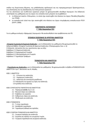 στάδια της διερεύνησης θέματος, της μεθοδολογίας σχεδιασμού και του προγραμματισμού δραστηριοτήτων, 
της υλοποίησης και της αξιολόγησης των πολυμεσικών εργασιών. 
Για την υλοποίηση των συνθετικών εργασιών μπορεί να χρησιμοποιηθεί ελεύθερο λογισμικό. Στη διδακτική 
υποστήριξη του μαθήματος και του έργου του εκπαιδευτικού μπορούν να συμβάλλουν 
 το διδακτικό πακέτο «Πολυμέσα», το οποίο έχει αναπτυχθεί στα πλαίσια του έργου Πλειάδες/Νηρηίδες 
4 
του ΥΠΑΙΘ. 
 το εκπαιδευτικό υλικό που έχει αναπτυχθεί στα πλαίσια του έργου επιμόρφωσης εκπαιδευτικών ΠΕ19 
(ΕΑΙΤΥ, 2008). 
ΕΦΑΡΜΟΓΕΣ ΛΟΓΙΣΜΙΚΟΥ 
Γ΄ Τάξη Ημερησίων ΓΕΛ 
Για το μάθημα επιλογής «Εφαρμογές Λογισμικού» θα ακολουθηθούν όσα προβλέπονται στο ΠΣ. 
ΣΤΟΙΧΕΙΑ ΓΕΩΠΟΝΙΑΣ & ΑΓΡΟΤΙΚΗ ΑΝΑΠΤΥΞΗ 
Γ΄ Τάξη Ημερησίων ΓΕΛ 
«Στοιχεία Γεωπονίας & Αγροτική Ανάπτυξη», για τη διδασκαλία του μαθήματος θα χρησιμοποιηθεί το 
Διδακτικό βιβλίο «Στοιχεία Γεωπονίας & Αγροτική Ανάπτυξη» (Παπαγεωργίου Κων. κ. ά) 
Η διδακτέα -εξεταστέα ύλη που προτείνεται, έχει ως εξής: 
Κεφάλαιο 2: Η Αγροτική Ανάπτυξη 
Κεφάλαιο 3: Επιχειρηματική Γεωργία 
Κεφάλαιο 6: Η Βιοτεχνολογία στη Γεωργία 
Κεφάλαιο 7: Τεχνολογία Τροφίμων 
ΤΕΧΝΟΛΟΓΙΑ ΚΑΙ ΑΝΑΠΤΥΞΗ 
Γ΄ Τάξη Ημερησίων ΓΕΛ 
«Τεχνολογία και Ανάπτυξη», για τη διδασκαλία του μαθήματος θα χρησιμοποιηθεί το βιβλίο «ΤΕΧΝΟΛΟΓΙΑ ΚΑΙ 
ΑΝΑΠΤΥΞΗ» των Γ. Βούτσινου και Ν. Ηλιάδη. 
ΚΕΦ. 1 ΑΝΑΠΤΥΞΗ 
1.1 Η έννοια της ανάπτυξης 
1.2 Παράγοντες ανάπτυξης 
1.3 Ανάπτυξη και οικονομική μεγέθυνση 
1.5 Ταξινόμηση των χωρών ως προς την ανάπτυξη 
1.6 Εμπόδια στην ανάπτυξη 
ΚΕΦ 2 ΣΥΝΤΕΛΕΣΤΕΣ ΠΑΡΑΓΩΓΗΣ ΚΑΙ ΑΝΑΠΤΥΞΗΣ 
2.1 Παραγωγή (εκτός της 2.1.2) 
2.2 Φυσικοί πόροι και ανάπτυξη 
2.3 Κεφάλαιο και εργασία 
2.4 Ανθρώπινοι πόροι και ανάπτυξη 
2.5 Πληθυσμός και ανάπτυξη 
ΚΕΦ 3 ΤΕΧΝΟΛΟΓΙΑ 
3.1 Τι είναι τεχνολογία 
3.2 Κατάλληλη τεχνολογία 
3.4 Τεχνολογική αλλαγή και πρόοδος 
ΚΕΦ 5 ΓΕΩΡΓΙΚΗ ΤΕΧΝΟΛΟΓΙΑ ΚΑΙ ΑΝΑΠΤΥΞΗ 
5.1 Γεωργική πρόοδος και ανάπτυξη 
5.2 Σημασία και εξέλιξη του γεωργικού τομέα 
5.3 Γεωργική τεχνολογία και γεωργική ανάπτυξη 
 