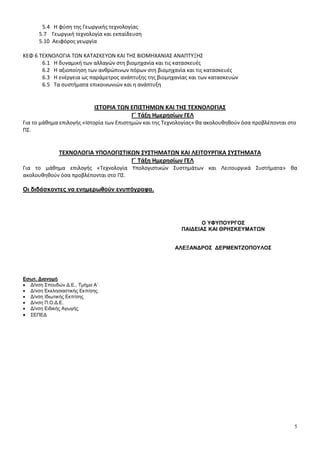 5 
5.4 Η φύση της Γεωργικής τεχνολογίας 
5.7 Γεωργική τεχνολογία και εκπαίδευση 
5.10 Αειφόρος γεωργία 
ΚΕΦ 6 ΤΕΧΝΟΛΟΓΙΑ ΤΩΝ ΚΑΤΑΣΚΕΥΩΝ ΚΑΙ ΤΗΣ ΒΙΟΜΗΧΑΝΙΑΣ ΑΝΑΠΤΥΞΗΣ 
6.1 Η δυναμική των αλλαγών στη βιομηχανία και τις κατασκευές 
6.2 Η αξιοποίηση των ανθρώπινων πόρων στη βιομηχανία και τις κατασκευές 
6.3 Η ενέργεια ως παράμετρος ανάπτυξης της βιομηχανίας και των κατασκευών 
6.5 Τα συστήματα επικοινωνιών και η ανάπτυξη 
ΙΣΤΟΡΙΑ ΤΩΝ ΕΠΙΣΤΗΜΩΝ ΚΑΙ ΤΗΣ ΤΕΧΝΟΛΟΓΙΑΣ 
Γ΄ Τάξη Ημερησίων ΓΕΛ 
Για το μάθημα επιλογής «Ιστορία των Επιστημών και της Τεχνολογίας» θα ακολουθηθούν όσα προβλέπονται στο 
ΠΣ. 
ΤΕΧΝΟΛΟΓΙΑ ΥΠΟΛΟΓΙΣΤΙΚΩΝ ΣΥΣΤΗΜΑΤΩΝ ΚΑΙ ΛΕΙΤΟΥΡΓΙΚΑ ΣΥΣΤΗΜΑΤΑ 
Γ΄ Τάξη Ημερησίων ΓΕΛ 
Για το μάθημα επιλογής «Τεχνολογία Υπολογιστικών Συστημάτων και Λειτουργικά Συστήματα» θα 
ακολουθηθούν όσα προβλέπονται στο ΠΣ. 
Οι διδάσκοντες να ενημερωθούν ενυπόγραφα. 
Εσωτ. Διανομή 
 Δ/νση Σπουδών Δ.Ε., Τμήμα Α΄ 
 Δ/νση Εκκλησιαστικής Εκπ/σης 
 Δ/νση Ιδιωτικής Εκπ/σης 
 Δ/νση Π.Ο.Δ.Ε. 
 Δ/νση Ειδικής Αγωγής 
 ΣΕΠΕΔ 
Ο ΥΦΥΠΟΥΡΓΟΣ 
ΠΑΙΔΕΙΑΣ ΚΑΙ ΘΡΗΣΚΕΥΜΑΤΩΝ 
ΑΛΕΞΑΝΔΡΟΣ ΔΕΡΜΕΝΤΖΟΠΟΥΛΟΣ 
