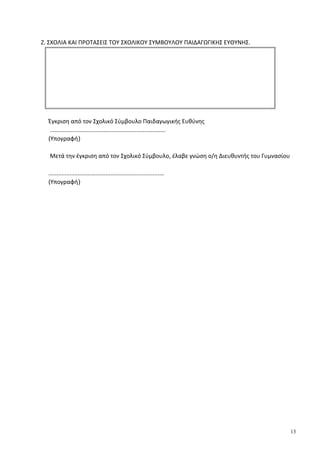 Ζ. ΣΧΟΛΙΑ ΚΑΙ ΠΡΟΤΑΣΕΙΣ ΤΟΥ ΣΧΟΛΙΚΟΥ ΣΥΜΒΟΥΛΟΥ ΠΑΙΔΑΓΩΓΙΚΗΣ ΕΥΘΥΝΗΣ.
Έγκριση από τον Σχολικό Σύμβουλο Παιδαγωγικής Ευθύνης
.......................................................................
(Υπογραφή)
Μετά την έγκριση από τον Σχολικό Σύμβουλο, έλαβε γνώση ο/η Διευθυντής του Γυμνασίου
.......................................................................
(Υπογραφή)
13
 