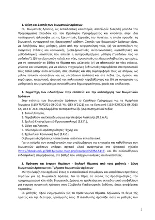 1. Φύση και Σκοπός των Βιωματικών Δράσεων
Οι Βιωματικές Δράσεις, ως εκπαιδευτική καινοτομία, αποτελούν διακριτή μονάδα του
Προγράμματος Σπουδών και του Ωρολογίου Προγράμματος και κινούνται στην ίδια
παιδαγωγική φιλοσοφία με τις Ερευνητικές Εργασίες του Λυκείου, η οποία προωθεί τη
βιωματική, συνεργατική και διερευνητική μάθηση. Σκοπός των Βιωματικών Δράσεων είναι,
να βοηθήσουν τους μαθητές, μέσα από την ενεργοποίησή τους, (α) να αναπτύξουν τις
αναγκαίες στάσεις και κοινωνικές, (μετα-)γνωστικές, αυτο-γνωσιακές, κιναισθητικές και
μεθοδολογικές ικανότητες που απαιτεί η αυτορρυθμιζόμενη μάθηση ("μαθαίνω πώς να
μαθαίνω"), (β) να αξιοποιούν παλιές και νέες, προσωπικές και διαμεσολαβημένες εμπειρίες,
για να κατανοούν σε βάθος τα θέματα που μελετούν, (γ) να αξιοποιούν τις νέες στάσεις,
γνώσεις και ικανότητες, για να κάνουν στοχευμένες βελτιωτικές παρεμβάσεις στο προσωπικό
τους πεδίο (στην αυτο-εκτίμηση, στις επιλογές και στη συμπεριφορά τους ως ατόμων, ως
μελών τοπικών κοινοτήτων και ως υπεύθυνων πολιτών) και στα πεδία του, άμεσου και
ευρύτερου, κοινωνικού, φυσικού και πολιτιστικού περιβάλλοντος και (δ) να συναρτούν τις
μαθησιακές τους εμπειρίες με συναισθήματα δημιουργικότητας, χαράς και απόλαυσης.
2. Συμμετοχή των ειδικοτήτων στην εποπτεία και την καθοδήγηση των Βιωματικών
Δράσεων
Στην ενότητα των Βιωματικών Δράσεων το Ωρολόγιο Πρόγραμμα για τα Ημερήσια
Γυμνάσια (115475/Γ2/21-08-2013 ΥΑ, ΦΕΚ Β΄2121) και τα Εσπερινά (115472/Γ2/21-08-2013
ΥΑ, ΦΕΚ Β΄ 2121) περιλαμβάνει τα παρακάτω έξι (06) επιστημονικά πεδία:
1. Τοπική Ιστορία,
2. Περιβάλλον και Εκπαίδευση για την Αειφόρο Ανάπτυξη (Π.Ε.Α.Α),
3. Σχολικό Επαγγελματικό Προσανατολισμό (Σ.Ε.Π.),
4. Φύση και Άσκηση,
5. Πολιτισμό και Δραστηριότητες Τέχνης και
6. Σχολική και Κοινωνική Ζωή (Σ.Κ.Ζ.).
Οι βιωματικές δράσεις εποπτεύονται από έναν εκπαιδευτικό.
Για τη στήριξη των εκπαιδευτικών που αναλαμβάνουν την εποπτεία και καθοδήγηση των
Βιωματικών Δράσεων υπάρχει σχετικό υλικό αναρτημένο στο ψηφιακό σχολείο
(http://ebooks.edu.gr/2013/course-main.php?course=DSGYM-A119) και θα ακολουθήσουν
ενδοσχολικές επιμορφώσεις, στο βαθμό που υπάρχουν ανάγκες και δυνατότητες.
3. Πρόταση και έγκριση θεμάτων - Επιλογή θέματος από τους μαθητές - Ζώνη
Βιωματικών Δράσεων και Τμήματα Βιωματικών Δράσεων
Με την έναρξη του σχολικού έτους οι εκπαιδευτικοί ετοιμάζουν και καταθέτουν προτάσεις
θεμάτων για τις Βιωματικές Δράσεις. Για το θέμα, το σκοπό, τις δραστηριότητες, τον
προγραμματισμό κλπ κάθε Βιωματικής Δράσης οι εμπλεκόμενοι εκπαιδευτικοί υποβάλλουν
για έγκριση συνοπτική πρόταση στον Σύμβουλο Παιδαγωγικής Ευθύνης, όπως αναφέρεται
παρακάτω.
Οι μαθητές, αφού ενημερωθούν για τα προτεινόμενα θέματα, δηλώνουν το θέμα της
πρώτης και της δεύτερης προτίμησής τους. Ο Διευθυντής φροντίζει ώστε οι μαθητές των
2
 