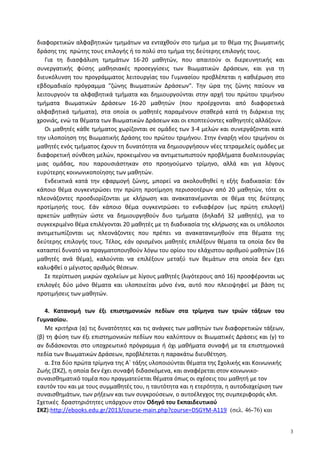 διαφορετικών αλφαβητικών τμημάτων να ενταχθούν στο τμήμα με το θέμα της βιωματικής
δράσης της πρώτης τους επιλογής ή το πολύ στο τμήμα της δεύτερης επιλογής τους.
Για τη διασφάλιση τμημάτων 16-20 μαθητών, που απαιτούν οι διερευνητικής και
συνεργατικής φύσης μαθησιακές προσεγγίσεις των Βιωματικών Δράσεων, και για τη
διευκόλυνση του προγράμματος λειτουργίας του Γυμνασίου προβλέπεται η καθιέρωση στο
εβδομαδιαίο πρόγραμμα "ζώνης Βιωματικών Δράσεων". Την ώρα της ζώνης παύουν να
λειτουργούν τα αλφαβητικά τμήματα και δημιουργούνται στην αρχή του πρώτου τριμήνου
τμήματα Βιωματικών Δράσεων 16-20 μαθητών (που προέρχονται από διαφορετικά
αλφαβητικά τμήματα), στα οποία οι μαθητές παραμένουν σταθερά κατά τη διάρκεια της
χρονιάς, ενώ τα θέματα των Βιωματικών Δράσεων και οι εποπτεύοντες καθηγητές αλλάζουν.
Οι μαθητές κάθε τμήματος χωρίζονται σε ομάδες των 3-4 μελών και συνεργάζονται κατά
την υλοποίηση της Βιωματικής Δράσης του πρώτου τριμήνου. Στην έναρξη νέου τριμήνου οι
μαθητές ενός τμήματος έχουν τη δυνατότητα να δημιουργήσουν νέες τετραμελείς ομάδες με
διαφορετική σύνθεση μελών, προκειμένου να αντιμετωπιστούν προβλήματα δυσλειτουργίας
μιας ομάδας, που παρουσιάστηκαν στο προηγούμενο τρίμηνο, αλλά και για λόγους
ευρύτερης κοινωνικοποίησης των μαθητών.
Ενδεικτικά κατά την εφαρμογή ζώνης, μπορεί να ακολουθηθεί η εξής διαδικασία: Εάν
κάποιο θέμα συγκεντρώσει την πρώτη προτίμηση περισσοτέρων από 20 μαθητών, τότε οι
πλεονάζοντες προσδιορίζονται με κλήρωση και ανακατανέμονται σε θέμα της δεύτερης
προτίμησής τους. Εάν κάποιο θέμα συγκεντρώσει το ενδιαφέρον (ως πρώτη επιλογή)
αρκετών μαθητών ώστε να δημιουργηθούν δυο τμήματα (δηλαδή 32 μαθητές), για το
συγκεκριμένο θέμα επιλέγονται 20 μαθητές με τη διαδικασία της κλήρωσης και οι υπόλοιποι
αντιμετωπίζονται ως πλεονάζοντες που πρέπει να ανακατανεμηθούν στα θέματα της
δεύτερης επιλογής τους. Τέλος, εάν ορισμένοι μαθητές επιλέξουν θέματα τα οποία δεν θα
καταστεί δυνατό να πραγματοποιηθούν λόγω του ορίου του ελάχιστου αριθμού μαθητών (16
μαθητές ανά θέμα), καλούνται να επιλέξουν μεταξύ των θεμάτων στα οποία δεν έχει
καλυφθεί ο μέγιστος αριθμός θέσεων.
Σε περίπτωση μικρών σχολείων με λίγους μαθητές (λιγότερους από 16) προσφέρονται ως
επιλογές δύο μόνο θέματα και υλοποιείται μόνο ένα, αυτό που πλειοψηφεί με βάση τις
προτιμήσεις των μαθητών.
4. Κατανομή των έξι επιστημονικών πεδίων στα τρίμηνα των τριών τάξεων του
Γυμνασίου.
Με κριτήρια (α) τις δυνατότητες και τις ανάγκες των μαθητών των διαφορετικών τάξεων,
(β) τη φύση των έξι επιστημονικών πεδίων που καλύπτουν οι Βιωματικές Δράσεις και (γ) το
αν διδάσκονται στο υποχρεωτικό πρόγραμμα ή όχι μαθήματα συναφή με τα επιστημονικά
πεδία των Βιωματικών Δράσεων, προβλέπεται η παρακάτω διευθέτηση.
α. Στα δύο πρώτα τρίμηνα της Α΄ τάξης υλοποιούνται θέματα της Σχολικής και Κοινωνικής
Ζωής (ΣΚΖ), η οποία δεν έχει συναφή διδασκόμενα, και αναφέρεται στον κοινωνικο-
συναισθηματικό τομέα που πραγματεύεται θέματα όπως οι σχέσεις του μαθητή με τον
εαυτόν του και με τους συμμαθητές του, η ταυτότητα και η ετερότητα, η αυτοδιαχείριση των
συναισθημάτων, των ρήξεων και των συγκρούσεων, ο αυτοέλεγχος της συμπεριφοράς κλπ.
Σχετικές δραστηριότητες υπάρχουν στον Οδηγό του Εκπαιδευτικού
ΣΚΖ):http://ebooks.edu.gr/2013/course-main.php?course=DSGYM-A119 (σελ. 46-76) και
3
 