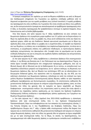 στον Δ Τόμο του Μείζονος Προγράμματος Επιμόρφωσης (σελ.14-42)
http://www.epimorfosi.edu.gr/ .
Η έγκαιρη ενασχόληση του σχολείου με αυτά τα θέματα επιβάλλεται και από τη θεσμική
και παιδαγωγική υποχρέωση του Γυμνασίου ως σχολείου υποδοχής μαθητών από το
Δημοτικό να φροντίσει για την ομαλή μετάβαση τους (school transition). Η ομαλή μετάβαση
και προσαρμογή στις νέες συνθήκες του Γυμνασίου δεν είναι εύκολη για όλους τους μαθητές
και, αν δεν αντιμετωπιστούν έγκαιρα και αποτελεσματικά τα προβλήματα προσαρμογής στην
Α τάξη, οι δυσκολίες προσαρμογής θα τροφοδοτήσουν σύντομα τη σχολική διαρροή, όπως
διαπιστώνεται από τη διεθνή βιβλιογραφία.
Στην ίδια λογική, στο τρίτο τρίμηνο της Α΄ τάξης προβλέπεται να γίνει εστίαση των
Βιωματικών Δράσεων στη συγκρότηση μικρο-ομάδων των 3-5 μελών για να διερευνήσουν το
θέμα της σχολικής βίας σε όλες τις μορφές της, όπως αυτό εκδηλώνεται εντός και πέριξ του
σχολικού χώρου, αλλά και στο διαδίκτυο. Βασικά ερευνητικά ερωτήματα για το θέμα της
σχολικής βίας είναι μεταξύ άλλων οι μορφές και η συχνότητα βίας, το προφίλ των δραστών
και των θυμάτων, οι στάσεις και οι αντιδράσεις των παρόντων/παρατηρητών, τα αίτια και οι
επιπτώσεις, οι ψυχολογικές στάσεις του μαθητικού πληθυσμού, οι προτεινόμενες δράσεις
πρόληψης αντιμετώπισης του φαινομένου κλπ. Συναφή είναι τα ερωτήματα για τα μέσα
συλλογής δεδομένων και για τις ατομικές και ομαδικές δράσεις πρόληψης και αντιμετώπισης
των φαινομένων σχολικής βίας.
β. Στα τρία τρίμηνα της Β΄ τάξης προβλέπεται η υλοποίηση δράσεων δύο επιστημονικών
πεδίων, 1. της Φύσης και Άσκησης και 2. του Πολιτισμού και των Δραστηριοτήτων Τέχνης, τα
οποία έχουν συναφή διδασκόμενα στο υποχρεωτικό πρόγραμμα μαθήματα, ήτοι (α) τη
Φυσική Αγωγή, (β) τη Μουσική και (γ) τα Καλλιτεχνικά. Ως εκ τούτου, οι εκπαιδευτικοί των
παραπάνω ειδικοτήτων μπορούν να συσχετίσουν, αν το κρίνουν σκόπιμο, τις θεματικές των
Βιωματικών Δράσεων (Βμ. Δρ.) με θέματα των αντίστοιχων ΑΠΣ και να αξιοποιήσουν τον
διευρυμένο διδακτικό χρόνο, που προκύπτει από τη σύμπραξη Βμ. Δρ. και ΑΠΣ, για την
καλύτερη υλοποίηση των Βιωματικών Δράσεων, ειδικότερα αν κατά την επιλογή των προς
μελέτη θεμάτων διασφαλίσουν διεπιστημονικής φύσης θέματα, καθότι τα τρία παραπάνω
μαθήματα προσφέρονται για διεπιστημονικές συμπράξεις. Οι εποπτεύοντες καθηγητές θα
μετακινούνται διαδοχικά ανά τρίμηνο σε επόμενο τμήμα Βιωματικής Δράσης, ώστε, αν είναι
δυνατόν, στο τέλος της χρονιάς όλα τα τμήματα να έχουν ασχοληθεί με θέματα
διαφορετικών επιστημονικών πεδίων. Στις περιπτώσεις κατά τις οποίες δεν είναι εφικτή η
υλοποίηση του παραπάνω τρόπου οργάνωσης, με την έγκριση του Σχολικού Συμβούλου
Παιδαγωγικής Ευθύνης επιλέγεται ο προσφορότερος τρόπος οργάνωσης των Τμημάτων και
θεμάτων Βιωματικών Δράσεων.
γ. Στα τρία τρίμηνα της Γ΄ τάξης (σχολικό έτος 2015-2016) προβλέπεται η υλοποίηση
δράσεων από τρία επιστημονικά πεδία, ήτοι 1. του Σχολικού Επαγγελματικού
Προσανατολισμού, λόγω των ενδιαφερόντων και των αναγκών της συγκεκριμένης ηλικίας, 2.
της Τοπικής Ιστορίας και 3. του Περιβάλλοντος και Αειφόρου Ανάπτυξης. Λόγω του
προβλεπόμενου δίωρου στη Γ΄ τάξη, η δράση κάθε επιστημονικού πεδίου θα διαρκεί ένα
τρίμηνο και οι εποπτεύοντες καθηγητές θα μετακινούνται διαδοχικά ανά τρίμηνο σε επόμενο
τμήμα Βιωματικής Δράσης, ώστε στο τέλος της χρονιάς όλα τα τμήματα να έχουν ασχοληθεί
και με τα τρία επιστημονικά πεδία. Για το θέμα, το σκοπό, τις δραστηριότητες, τον
προγραμματισμό κλπ κάθε Βιωματικής Δράσης οι εμπλεκόμενοι εκπαιδευτικοί υποβάλλουν
4
 