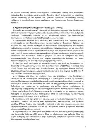 για έγκριση συνοπτική πρόταση στον Σύμβουλο Παιδαγωγικής Ευθύνης, όπως αναφέρεται
παρακάτω. Στις περιπτώσεις κατά τις οποίες δεν είναι εφικτή η υλοποίηση του παραπάνω
τρόπου οργάνωσης, με την έγκριση του Σχολικού Συμβούλου Παιδαγωγικής Ευθύνης
επιλέγεται ο προσφορότερος τρόπος οργάνωσης των Τμημάτων και θεμάτων Βιωματικών
Δράσεων.
5. Αρμοδιότητες Σχολικών Συμβούλων Παιδαγωγικής Ευθύνης
Στην ορθή και αποτελεσματική εφαρμογή των Βιωματικών Δράσεων στα Ημερήσια και
Εσπερινά Γυμνάσια συνδράμουν, στο πλαίσιο των γενικότερων καθηκόντων τους, οι Σχολικοί
Σύμβουλοι Παιδαγωγικής Ευθύνης με τη συντονιστική ευθύνη του Προϊσταμένου
Επιστημονικής και Παιδαγωγικής Καθοδήγησης Δ.Ε. Αναλυτικότερα:
α. Ενημερώνουν εγκαίρως τους Διευθυντές και Υποδιευθυντές των Γυμνασίων για τις
γενικές αρχές και τις διδακτικές πρακτικές της καινοτομίας των Βιωματικών Δράσεων και
συζητούν μαζί τους τρόπους πρόληψης και αντιμετώπισης των προβλημάτων που συνήθως
εμφανίζονται, όπως είναι ο έγκαιρος και κατάλληλος προγραμματισμός για να καλυφθούν
όλα τα επιστημονικά πεδία με την προβλεπόμενη σειρά τους στη διάρκεια των τριμήνων των
τριών ετών. Οι τρόποι πρόληψης και αντιμετώπισης τέτοιων προβλημάτων αποτελεσματικής
υλοποίησης των Βιωματικών Δράσεων μπορούν κάλλιστα να ενταχθούν και στους
προγραμματισμούς που γίνονται στο πλαίσιο επιμορφωτικών δράσεων της αυτο-
προγραμματιζόμενης και αυτο-αξιολογούμενης σχολικής μονάδας.
β. Παρέχουν κατά περίπτωση την αναγκαία στήριξη τόσο κατά τη διαμόρφωση της
θεματικής των Βιωματικών Δράσεων, πριν οι εκπαιδευτικοί υποβάλλουν σε αυτούς προς
τελική έγκριση την πρότασή τους, συμπληρώνοντας τον συνημμένο Πίνακα Υποβολής
Θέματος για Βιωματική Δράση. Διευκρινίζεται ότι και για τα τρία τρίμηνα της ΣΚΖ στην Α΄
τάξη υποβάλλεται ενιαίος προγραμματισμός.
γ. Συντάσσουν στο τέλος του σχολικού έτους και αποστέλλουν στον Προϊστάμενο
Επιστημονικής και Παιδαγωγικής Καθοδήγησης Δ.Ε. έκθεση για τα θέματα, τις ειδικότητες
που ενεπλάκησαν και ανατροφοδοτούν εκπαιδευτικούς και σχολικές μονάδες αναφορικά με
το είδος των θεμάτων, τις διαδικασίες συλλογής και επεξεργασίας των δεδομένων και τη
βαθμολογία και, κυρίως, για τα προβλήματα που χρήζουν άμεσης επιμόρφωσης. Ο
Προϊστάμενος Επιστημονικής και Παιδαγωγικής Καθοδήγησης συνθέτει και κωδικοποιεί τις
εκθέσεις των Σχολικών Συμβούλων και τους συγκαλεί σε σύσκεψη για την αναζήτηση τρόπων
πρόληψης και αντιμετώπισης των προβλημάτων, αλλά και εμπλουτισμού της καινοτομίας
των Βιωματικών Δράσεων με νέες κατευθύνσεις.
δ. Αξιοποιούν, κατά την κρίση τους και σύμφωνα με τις διαπιστούμενες στην έκθεση
υπάρχουσες ανάγκες για ενδοσχολικές επιμορφώσεις, εκπαιδευτικούς των σχολικών
μονάδων Δ/θμιας Εκπ/σης που εφαρμόζουν πιλοτικά τα νέα προγράμματα σπουδών που
επιμορφώθηκαν και υλοποίησαν μετά το 2011 Βιωματικές Δράσεις ή είχαν στο παρελθόν
υλοποιήσει ανάλογης φύσης δράσεις.
ε. Παρακολουθούν και καθοδηγούν τους εκπαιδευτικούς σε όλες τις φάσεις υλοποίησης
των Βιωματικών Δράσεων, αλλά και στο θέμα της αξιολόγησης των μαθητών, λόγω της
μικρής εμπειρίας των εκπαιδευτικών στην αξιολόγηση μαθησιακών δράσεων αυτής της
φύσης και των αποτελεσμάτων τους.
5
 