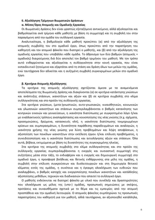 6. Αξιολόγηση Τρίμηνων Βιωματικών Δράσεων
α. Μέσος Όρος Ατομικής και Ομαδικής Εργασίας
Οι Βιωματικές Δράσεις δεν είναι γραπτώς εξεταζόμενο αντικείμενο, αλλά αξιολογείται και
βαθμολογείται ανά τρίμηνο κάθε μαθητής με βάση τη συμμετοχή και τη συμβολή του στην
παραγόμενη από την ομάδα του συλλογική εργασία.
Αναλυτικότερα, η βαθμολογία κάθε μαθητή προκύπτει (α) από την αξιολόγηση της
ατομικής συμβολής του στο ομαδικό έργο, όπως προκύπτει από την παρατήρηση του
καθηγητή και τον ατομικό φάκελο που διατηρεί ο μαθητής, και (β) από την αξιολόγηση της
ομαδικής εργασίας που υποβάλλει κάθε ομάδα. Το άθροισμα των δύο βαθμών (ατομικός +
ομαδικός) διαιρούμενος διά δύο αποτελεί τον βαθμό τριμήνου του μαθητή. Με τον τρόπο
αυτό ενθαρρύνεται και αξιολογείται η συλλογικότητα στην κοινή εργασία, που είναι
εκπαιδευτικό ζητούμενο και εξαρτάται από τη στάση και δράση όλων των μελών της ομάδας,
ενώ ταυτόχρονα δεν αδικείται και η αυξημένη συμβολή συγκεκριμένων μελών στο ομαδικό
έργο.
β. Κριτήρια Ατομικής Αξιολόγησης
Τα κριτήρια της ατομικής αξιολόγησης σχετίζονται άμεσα με τα αναμενόμενα
αποτελέσματα της Βιωματικής Δράσης και διακρίνονται (α) σε κριτήρια κατάκτησης γνώσεων
και ανάπτυξης στάσεων, ικανοτήτων και αξιών και (β) σε κριτήρια συμβολής στο κλίμα
συλλογικότητας και στο προϊόν της συλλογικής εργασίας.
Στα κριτήρια γνώσεων, (μετα-)γνωστικών, αυτο-γνωσιακών, κιναισθητικών, κοινωνικών
και γλωσσικών ικανοτήτων και στάσεων συμπεριλαμβάνονται ο βαθμός κατανόησης των
κεντρικών εννοιών και γενικεύσεων, η ικανότητα διατύπωσης με συγκροτημένο λόγο ή/και
με εναλλακτικούς τρόπους αναπαράστασης και κοινοποίησης της νέας γνώσης (π.χ. σχήματα,
προσομοιώσεις, δρώμενα, κατασκευές κλπ), η ικανότητα διατύπωσης τεκμηριωμένων
κρίσεων και συμπερασμάτων, η δυνατότητα παράθεσης παραδειγμάτων και αναλογιών, η
ικανότητα χρήσης της νέας γνώσης για λύση προβλημάτων και λήψη αποφάσεων, η
αξιοποίηση των ποικίλων ικανοτήτων στην εκτέλεση έργου ή/και επίλυση προβλήματος, η
συνειδητοποίηση και η ικανότητα διατύπωσης και αιτιολόγησης αξιών και στάσεων. Όλα
αυτά, βέβαια, εκτιμώμενα με βάση τις δυνατότητες της συγκεκριμένης ηλικίας.
Στα κριτήρια της ατομικής συμβολής στο κλίμα συλλογικότητας και στο προϊόν της
συλλογικής εργασίας συμπεριλαμβάνονται η ενεργός και ουσιαστική συμμετοχή στις
συζητήσεις μέσα στην τάξη, το ενδιαφέρον και η ενεργός και δημιουργική συμμετοχή στο
ομαδικό έργο, η προσφορά βοήθειας και θετικής ενθάρρυνσης στα μέλη της ομάδας, η
συμβολή στην επίλυση συγκρούσεων και δυσλειτουργιών και στη δημιουργία θετικού
κλίματος εντός της ομάδας, η συνέπεια και η έγκαιρη ολοκλήρωση των ευθυνών που
αναλαμβάνει, ο βαθμός κατοχής και ενεργοποίησης ποικίλων ικανοτήτων και κατάλληλης
αξιοποίησης μεθόδων, τεχνικών και διαδικασιών που απαιτεί το συλλογικό έργο.
Ο μαθητής ενδείκνυται να διατηρεί φάκελο με υλικό που συνέλεξε και δραστηριότητες
που ολοκλήρωσε ως μέλος της (υπο-) ομάδας, προσωπικές σημειώσεις με σκέψεις,
προτάσεις και συναισθήματα σχετικά με το θέμα και τις εμπειρίες από την ατομική
προσπάθεια και την ομαδική λειτουργία. Ο ατομικός φάκελος συμπληρώνει τις προσωπικές
παρατηρήσεις του καθηγητή για τον μαθητή, αλλά ταυτόχρονα, αν αξιοποιηθεί κατάλληλα,
6
 