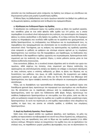 αποτελεί και ένα παιδαγωγικό μέσο ενίσχυσης της δράσης των ατόμων ως υπεύθυνων και
δημιουργικών μελών μιας μικρής ή μεγαλύτερης ομάδας.
Ο Μέσος Όρος της βαθμολογίας των τριών τριμήνων αποτελεί τον βαθμό του μαθητή για
τις Βιωματικές Δράσεις, ανεξάρτητα από τα θέματα που πραγματεύθηκαν.
γ. Αξιολόγηση του Συλλογικού Έργου της Ομάδας
Η αξιολόγηση του συλλογικού έργου της ομάδας γίνεται με βάση τον ομαδική εργασία,
που καταθέτει μέσα σε ένα απλό φάκελο κάθε ομάδα των 3-4 μελών, και η οποία
περιλαμβάνει το συνολικό υλικό ταξινομημένο στις ενότητες, που αντιστοιχούν στις διακριτές
φάσεις τις οποίες ακολούθησε η όλη δράση της ομάδας. Οι εν λόγω ενότητες θα περιέχουν
κυρίως τις πληροφορίες που συνέλεξε κάθε ομάδα και τα εργαλεία που χρησιμοποίησε, τα
φύλλα δραστηριοτήτων, τις επεξεργασίες των δεδομένων και τα συμπεράσματά τους, τις
παρεμβάσεις που προγραμμάτισαν και υλοποίησαν και το συνοδευτικό έντυπο και οπτικο-
ακουστικό υλικό. Ταυτόχρονα, για τις ανάγκες της προετοιμασίας της ομαδικής εργασίας
είναι αναγκαίο οι μαθητές να γράψουν και σύντομα κείμενα σχετικά με τις επιμέρους
δραστηριότητες των ενοτήτων που θα περιγράφουν, για παράδειγμα, τις διαδικασίες που
ακολούθησαν ή θα παραθέτουν σχόλια, ερμηνείες και συμπεράσματα, δραστηριότητα πολύ
σημαντική για την ανάπτυξη του γραπτού λόγου, η οποία μάλιστα γίνεται μέσα σε ένα
πλαίσιο αυθεντικής επικοινωνίας.
Είναι αυτονόητο, βέβαια, ότι η συνολική έκταση εξαρτάται από το σύνολο των ωρών του
τριμήνου, αλλά ασχέτως της έκτασης, είναι σημαντικό για λόγους ανάπτυξης της
οργανωμένης και αποτελεσματικής σκέψης και δράσης να υπάρχει η εσωτερική ταξινόμηση
σε όσες ενότητες κρίνει ο επόπτης καθηγητής με βάση τη φύση του θέματος και τις
δυνατότητες των μαθητών, που όμως, σε κάθε περίπτωση, θα συγκροτούν μια σαφώς
οργανωμένη εργασία με αρχή, μέση και τέλος και δεν θα αποτελεί ένα άθροισμα από
δραστηριότητες που έχουν ασαφείς σκοπούς και δεν οδηγούν σε συγκεκριμένο μαθησιακό
αποτέλεσμα.
Τέλος, για τη διασφάλιση των προϋποθέσεων ολοκλήρωσης του ομαδικού έργου στα
διατιθέμενα χρονικά όρια, προτείνουμε τον περιορισμό των ερωτημάτων και υπο-θεμάτων
που θα εξεταστούν και τη παράλειψη κάποιων από τις αναφερόμενες στη συνέχεια
δραστηριότητες, κατά την κρίση του διδάσκοντα κάθε φορά. Ακόμη, προτείνουμε την
ανάθεση διαφορετικών δραστηριοτήτων σε υπο-ομάδες των δύο μελών, ώστε και όλα τα
μέλη να εμπλακούν ενεργά στο έργο της ομάδας και η ομάδα να καλύψει μεγαλύτερο εύρος
δραστηριοτήτων. Σε αυτή την περίπτωση οι υπο-ομάδες παρουσιάζουν στην ολομέλεια της
ομάδας το έργο τους και γίνεται σε επίπεδο ομάδας η σύνθεση των επιμέρους
δραστηριοτήτων.
δ. Δομή της Ομαδικής Εργασίας. Ποιοι Είμαστε:
Καλό είναι στην αρχική σελίδα του ομαδικού φακέλου, αντί προλόγου, τα μέλη της
ομάδας να παρουσιάσουν αυτοβιογραφικά τον εαυτό τους (Ποιοι Είμαστε) και, ενδεχομένως,
τις σκέψεις τους και προσδοκίες τους από το θέμα και την ομαδική εργασία ή ό,τι άλλο
κρίνουν σκόπιμο. Μπορούν ακόμη να ονοματίσουν την ομάδα τους και να σχολιάσουν την
επιλογή τους, να παραθέσουν μικρού μεγέθους φωτογραφίες τους και να αξιοποιήσουν τη
7
 