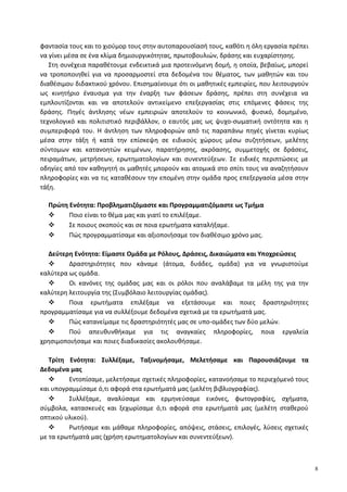 φαντασία τους και το χιούμορ τους στην αυτοπαρουσίασή τους, καθότι η όλη εργασία πρέπει
να γίνει μέσα σε ένα κλίμα δημιουργικότητας, πρωτοβουλιών, δράσης και ευχαρίστησης.
Στη συνέχεια παραθέτουμε ενδεικτικά μια προτεινόμενη δομή, η οποία, βεβαίως, μπορεί
να τροποποιηθεί για να προσαρμοστεί στα δεδομένα του θέματος, των μαθητών και του
διαθέσιμου διδακτικού χρόνου. Επισημαίνουμε ότι οι μαθητικές εμπειρίες, που λειτουργούν
ως κινητήριο έναυσμα για την έναρξη των φάσεων δράσης, πρέπει στη συνέχεια να
εμπλουτίζονται και να αποτελούν αντικείμενο επεξεργασίας στις επόμενες φάσεις της
δράσης. Πηγές άντλησης νέων εμπειριών αποτελούν το κοινωνικό, φυσικό, δομημένο,
τεχνολογικό και πολιτιστικό περιβάλλον, ο εαυτός μας ως ψυχο-σωματική οντότητα και η
συμπεριφορά του. Η άντληση των πληροφοριών από τις παραπάνω πηγές γίνεται κυρίως
μέσα στην τάξη ή κατά την επίσκεψη σε ειδικούς χώρους μέσω συζητήσεων, μελέτης
σύντομων και κατανοητών κειμένων, παρατήρησης, ακρόασης, συμμετοχής σε δράσεις,
πειραμάτων, μετρήσεων, ερωτηματολογίων και συνεντεύξεων. Σε ειδικές περιπτώσεις με
οδηγίες από τον καθηγητή οι μαθητές μπορούν και ατομικά στο σπίτι τους να αναζητήσουν
πληροφορίες και να τις καταθέσουν την επομένη στην ομάδα προς επεξεργασία μέσα στην
τάξη.
Πρώτη Ενότητα: Προβληματιζόμαστε και Προγραμματιζόμαστε ως Τμήμα
 Ποιο είναι το θέμα μας και γιατί το επιλέξαμε.
 Σε ποιους σκοπούς και σε ποια ερωτήματα καταλήξαμε.
 Πώς προγραμματίσαμε και αξιοποιήσαμε τον διαθέσιμο χρόνο μας.
Δεύτερη Ενότητα: Είμαστε Ομάδα με Ρόλους, Δράσεις, Δικαιώματα και Υποχρεώσεις
 Δραστηριότητες που κάναμε (άτομα, δυάδες, ομάδα) για να γνωριστούμε
καλύτερα ως ομάδα.
 Οι κανόνες της ομάδας μας και οι ρόλοι που αναλάβαμε τα μέλη της για την
καλύτερη λειτουργία της (Συμβόλαιο λειτουργίας ομάδας).
 Ποια ερωτήματα επιλέξαμε να εξετάσουμε και ποιες δραστηριότητες
προγραμματίσαμε για να συλλέξουμε δεδομένα σχετικά με τα ερωτήματά μας.
 Πώς κατανείμαμε τις δραστηριότητές μας σε υπο-ομάδες των δύο μελών.
 Πού απευθυνθήκαμε για τις αναγκαίες πληροφορίες, ποια εργαλεία
χρησιμοποιήσαμε και ποιες διαδικασίες ακολουθήσαμε.
Τρίτη Ενότητα: Συλλέξαμε, Ταξινομήσαμε, Μελετήσαμε και Παρουσιάζουμε τα
Δεδομένα μας
 Εντοπίσαμε, μελετήσαμε σχετικές πληροφορίες, κατανοήσαμε το περιεχόμενό τους
και υπογραμμίσαμε ό,τι αφορά στα ερωτήματά μας (μελέτη βιβλιογραφίας).
 Συλλέξαμε, αναλύσαμε και ερμηνεύσαμε εικόνες, φωτογραφίες, σχήματα,
σύμβολα, κατασκευές και ξεχωρίσαμε ό,τι αφορά στα ερωτήματά μας (μελέτη σταθερού
οπτικού υλικού).
 Ρωτήσαμε και μάθαμε πληροφορίες, απόψεις, στάσεις, επιλογές, λύσεις σχετικές
με τα ερωτήματά μας (χρήση ερωτηματολογίων και συνεντεύξεων).
8
 