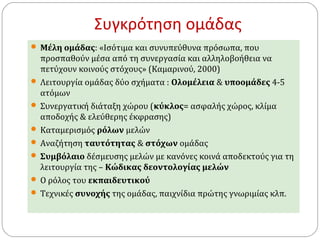 Συγκρότηση ομάδας 
 Μέλη ομάδας: «Ισότιμα και συνυπεύθυνα πρόσωπα, που 
προσπαθούν μέσα από τη συνεργασία και αλληλοβοήθεια να 
πετύχουν κοινούς στόχους» (Καμαρινού, 2000) 
 Λειτουργία ομάδας δύο σχήματα : Ολομέλεια & υποομάδες 4-5 
ατόμων 
 Συνεργατική διάταξη χώρου (κύκλος= ασφαλής χώρος, κλίμα 
αποδοχής & ελεύθερης έκφρασης) 
 Καταμερισμός ρόλων μελών 
 Αναζήτηση ταυτότητας & στόχων ομάδας 
 Συμβόλαιο δέσμευσης μελών με κανόνες κοινά αποδεκτούς για τη 
λειτουργία της – Κώδικας δεοντολογίας μελών 
 Ο ρόλος του εκπαιδευτικού 
 Τεχνικές συνοχής της ομάδας, παιχνίδια πρώτης γνωριμίας κλπ. 
 