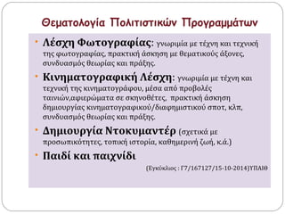 Θεματολογία Πολιτιστικών Προγραμμάτων 
• Λέσχη Φωτογραφίας: γνωριμία με τέχνη και τεχνική 
της φωτογραφίας, πρακτική άσκηση με θεματικούς άξονες, 
συνδυασμός θεωρίας και πράξης. 
• Κινηματογραφική Λέσχη: γνωριμία με τέχνη και 
τεχνική της κινηματογράφου, μέσα από προβολές 
ταινιών,αφιερώματα σε σκηνοθέτες, πρακτική άσκηση 
δημιουργίας κινηματογραφικού/διαφημιστικού σποτ, κλπ, 
συνδυασμός θεωρίας και πράξης. 
• Δημιουργία Ντοκυμαντέρ (σχετικά με 
προσωπικότητες, τοπική ιστορία, καθημερινή ζωή, κ.ά.) 
• Παιδί και παιχνίδι 
(Εγκύκλιος : Γ7/167127/15-10-2014)ΥΠΑΙΘ 
 