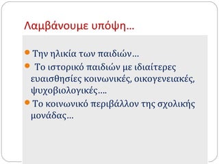 Λαμβάνουμε υπόψη… 
Την ηλικία των παιδιών… 
 Το ιστορικό παιδιών με ιδιαίτερες 
ευαισθησίες κοινωνικές, οικογενειακές, 
ψυχοβιολογικές…. 
Το κοινωνικό περιβάλλον της σχολικής 
μονάδας… 
 
