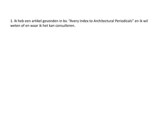 1. Ik heb een artikel gevonden in bv. “Avery Index to Architectural Periodicals” en ik wil 
weten of en waar ik het kan consulteren. 
 