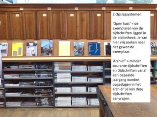 2 Opslagsystemen: 
‘Open kast’ = de 
exemplaren van de 
tijdschriften liggen in 
de bibliotheek. Je kan 
hier vrij zoeken naar 
het gewenste 
exemplaar. 
‘Archief’ = minder 
courante tijdschriften 
en tijdschriften vanaf 
een bepaalde 
jaargang worden 
opgeslagen in het 
archief. Je kan deze 
tijdschriften 
aanvragen. 
 