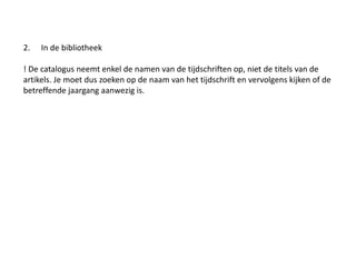 2. In de bibliotheek 
! De catalogus neemt enkel de namen van de tijdschriften op, niet de titels van de 
artikels. Je moet dus zoeken op de naam van het tijdschrift en vervolgens kijken of de 
betreffende jaargang aanwezig is. 
 