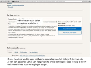 Bibliotheken waar fysiek 
exemplaar te vinden is 
Onder ‘services’ vind je waar het fysieke exemplaar van het tijdschrift te vinden is. 
Je kan een gescande versie van het gewenste artikel aanvragen. Deze functie is nieuw 
en kan eventueel voor vertragingen zorgen. 
 