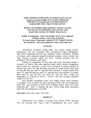1
EFEK KOMBINASI EKSTRAK ETANOLIK DAUN SALAM
(Eugenia polyantha Wight.) DAN NIASIN TERHADAP
PENURUNAN KADAR LDL DAN PENINGKATAN
KADAR HDL PADA TIKUS PUTIH JANTAN
EFFECT OF COMBINATION EXTRACT OF BAY LEAVES
AND NIACIN TO LOWERING LDL LEVELS AND
RAISE HDL LEVELS IN WHITE MALE RATS
Pradita Setyaningrum1, Lucia Vita Inandha Dewi1, Vivin Nopiyanti1
1Fakultas Farmasi, Universitas Setia Budi
Jl. Letjen Sutoyo, Mojosongo, Surakarta 57127 Telp.0271-852518
Korespondensi : dhecassie@gmail.com / lucia.vita@yahoo.com
INTISARI
Aterosklerosis merupakan etiologi primer dari penyakit jantung koroner.
Meningkatnya LDL dan menurunnya HDL menyebabkan keadaan hiperlipidemia.
Daun salam mengandung flavonoid yang mempunyai aktivitas antioksidan. Penelitian
ini bertujuan untuk mengetahui pengaruh pemberian kombinasi ekstrak etanolik daun
salam (Eugenia polyantha Wight.) dan niasin terhadap penurunan LDL dan
peningkatan HDL pada tikus putih jantan.
Penelitian ini menggunakan 30 ekor tikus putih jantan yang dibagi menjadi 6
kelompok uji. Ekstrak daun salam diperoleh dengan metode maserasi menggunakan
pelarut etanol 70%. Kelompok I (CMC 0,5%), kelompok II (niasin), kelompok III
(ekstrak daun salam 180 mg/g BB tikus), kelompok IV sebagai (ekstrak daun salam
90 mg/g BB tikus dan niasin 27 mg/g BB tikus), kelompok V sebagai (ekstrak daun
salam 135 mg/g BB tikus dan niasin 13,5 mg/g BB tikus) dan kelompok VI (ekstrak
daun salam 45 mg/g BB tikus dan niasin 40,5 mg/g BB tikus). Analisis data
menggunakan uji Kolmogorof Smirnov, ANOVA satu arah kemudian dilanjutkan
dengan Post Hoc Test.
Hasil penelitian menunjukkan bahwa dosis tunggal ekstrak salam, kombinasi
I, kombinasi II dan kombinasi III dapat menurunkan kadar LDL dan meningkatkan
kadar HDL yang bermakna (p<0,05). Dosis kombinasi ekstrak etanol daun salam
90mg/200g BB : niasin 27 mg/200g BB tikus (50:50) paling efektif menurunkan
kadar LDL dan meningkatkan kadar HDL.
Kata kunci : daun salam, niasin, LDL, HDL
ABSTRACT
Atherosclerosis is an etiology of Coronary Heart Disease (CHD). Increasing
LDL and decreasing HDL cause a state of hyperlipidemia. Bay leaves contain
 