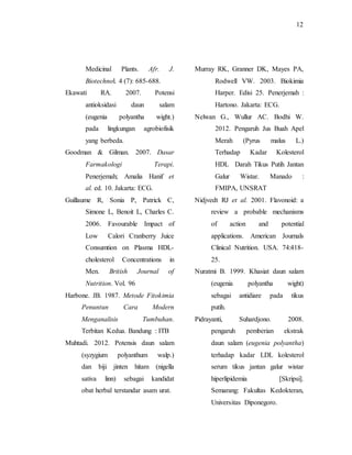 12
Medicinal Plants. Afr. J.
Biotechnol. 4 (7): 685-688.
Ekawati RA. 2007. Potensi
antioksidasi daun salam
(eugenia polyantha wight.)
pada lingkungan agrobiofisik
yang berbeda.
Goodman & Gilman. 2007. Dasar
Farmakologi Terapi.
Penerjemah; Amalia Hanif et
al. ed. 10. Jakarta: ECG.
Guillaume R, Sonia P, Patrick C,
Simone L, Benoit L, Charles C.
2006. Favourable Impact of
Low Calori Cranberry Juice
Consumtion on Plasma HDL-
cholesterol Concentrations in
Men. British Journal of
Nutrition. Vol. 96
Harbone. JB. 1987. Metode Fitokimia
Penuntun Cara Modern
Menganalisis Tumbuhan.
Terbitan Kedua. Bandung : ITB
Muhtadi. 2012. Potensis daun salam
(syzygium polyanthum walp.)
dan biji jinten hitam (nigella
sativa linn) sebagai kandidat
obat herbal terstandar asam urat.
Murray RK, Granner DK, Mayes PA,
Rodwell VW. 2003. Biokimia
Harper. Edisi 25. Penerjemah :
Hartono. Jakarta: ECG.
Nelwan G., Wullur AC. Bodhi W.
2012. Pengaruh Jus Buah Apel
Merah (Pyrus malus L.)
Terhadap Kadar Kolesterol
HDL Darah Tikus Putih Jantan
Galur Wistar. Manado :
FMIPA, UNSRAT
Nidjvedt RJ et al. 2001. Flavonoid: a
review a probable mechanisms
of action and potential
applications. American Journals
Clinical Nutrition. USA. 74:418-
25.
Nuratmi B. 1999. Khasiat daun salam
(eugenia polyantha wight)
sebagai antidiare pada tikus
putih.
Pidrayanti, Suhardjono. 2008.
pengaruh pemberian ekstrak
daun salam (eugenia polyantha)
terhadap kadar LDL kolesterol
serum tikus jantan galur wistar
hiperlipidemia [Skripsi].
Semarang: Fakultas Kedokteran,
Universitas Diponegoro.
 