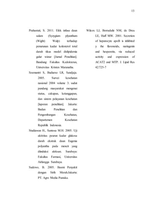 13
Prahastuti, S. 2011. Efek infusa daun
salam (Syzygium plyanthum
(Wight) Walp) terhadap
penurunan kadar kolesterol total
darah tikus model dislipidemia
galur wistar [Jurnal Penelitian].
Bandung: Fakultas Kedokteran,
Universitas Kristen Maranatha.
Soemantri S, Budiarso LR, Sandjaja.
2005. Survei kesehatan
nasional 2004 volume 3: sudut
pandang masyarakat mengenai
status, cakupan, ketanggapan,
dan sistem pelayanan kesehatan
[laporan penelitian]. Jakarta:
Badan Penelitian dan
Pengembangan Kesehatan,
Departemen Kesehatan
Republik Indonesia.
Studiawan H., Santosa M.H. 2005. Uji
aktivitas peurun kadar glukosa
darah ekstrak daun Eugenia
polyantha pada mencit yang
diinduksi aloksan. Surabaya:
Fakultas Farmasi, Universitas
Airlangga Surabaya.
Sudewo, B. 2005. Basmi Penyakit
dengan Sirih Merah.Jakarta:
PT. Agro Media Pustaka.
Wilcox LJ, Borradaile NM, de Dreu
LE, Huff MW. 2001. Secretion
of hepatocyte apoB is inhibited
y the flavonoids, naringenin
and hesperetin, via reduced
activity and expression of
ACAT2 and MTP. J. Lipid Res
42:725-7
 