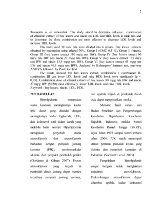 2
flavonoids as an antioxidant. This study aimed to determine influence combination
of ethanolic extract of bay leaves and niacin on LDL and HDL levels in male rats and
to determine the dose combination are most effective to decrease LDL levels and
increase HDL levels.
This study used 30 male rats were divided into 6 groups. Bay leaves extracts
obtained by maceration using ethanol 70%. Group I (CMC 0,5 %), Group II (niacin),
Group III (bay leaves extract 180 mg/g rats BW), Group IV (bay leaves extract 90
mg/g rats BW and niacin 27 mg/g rats BW), Group V (bay leaves extract 135 mg/g
rats BW and niacin 13,5 mg/g rats BW), Group VI (bay leaves extract 45 mg/g rats
BW and niacin 40,5 mg/g rats BW). Analyzed by Kolmogorof Smirnov test, one-way
ANOVA followed by Post Hoc Test.
The results showed that bay leaves extract, combination I, combination II,
combination III can lower LDL levels and raise HDL levels were significantly (p <
0,05). Combination dose of ethanol extract of bay leaves 90 mg/g rats BW and niacin
27 mg/g BW (50:50) most effectively lower LDL levels and raise HDL levels.
Keyword : bay leaves, niacin, LDL, HDL
PENDAHULUAN
Hiperlipidemia merupakan
suatu keadaan meningkatnya kadar
lipid darah yang ditandai dengan
meningkatnya kadar trigliserida, LDL,
dan kolesterol total dalam darah yang
melebihi batas normal. Hiperlipidemia
merupakan penyebab utama
aterosklerosis dan aterosklerosis
berkaitan dengan penyakit jantung
koroner (PJK), serebrovaskular
iskemia dan penyakit pembuluh perifer
(Goodman & Gilman 2007). Proses
aterosklerosis yang terjadi di
pembuluh darah jantung dapat memicu
terjadinya penyakit jantung koroner,
dan apabila terjadi di pembuluh darah
otak dapat menyebabkan stroke.
Menurut hasil survei dari
Badan Penelitian dan Pengembangan
Kesehatan Departemen Kesehatan
Republik Indonesia melalui Survei
Kesehatan Rumah Tangga (SKRT),
sejak tahun 1992 sampai survei terbaru
tahun 2004, PJK masih menempati
urutan pertama penyakit kronis yang
diderita dan penyebab kematian di
Indonesia (Soemantri et al. 2005).
Pengelolaan hiperlipidemia
sangat berguna untuk menghindari
terjadinya aterosklerosis.
Perkembangan aterosklerosis dapat
dihambat apabila kadar kolesterol
 