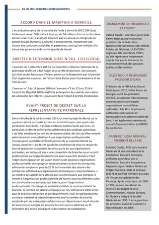 3 
Branches Info est une publication de Parménide 
La vie des branches professionnelles 
ACCORD 
DANS 
LE 
MAINTIEN 
A 
DOMICILE 
L’accord 
prévoyance 
de 
la 
branche 
de 
l’aide 
à 
domicile 
(IDCC 
2941) 
est 
finalement 
sauvé. 
Déficitaire 
à 
hauteur 
de 
34 
millions 
d’euros 
sur 
les 
deux 
derniers 
exercices, 
il 
avait 
été 
dénoncé 
par 
les 
assureurs 
chargés 
de 
sa 
gestion 
(AG2R, 
Humanis, 
Chorum). 
Il 
est 
pérennisé, 
moyennant 
une 
hausse 
des 
cotisations 
salariales 
et 
patronales, 
ainsi 
qu’une 
révision 
à 
la 
baisse 
des 
garanties 
arrêts 
et 
incapacité 
de 
travail. 
ARRETES 
D’EXTENSION 
(JORF 
N°262, 
13/11/2014) 
L’avenant 
du 
5 
décembre 
2012 
à 
la 
convention 
collective 
nationale 
de 
la 
pharmacie 
d’officine 
a 
fait 
l’objet 
d’un 
arrêté 
d’extension. 
Cet 
avenant, 
qui 
a 
fait 
couler 
beaucoup 
d’encre, 
porte 
sur 
la 
désignation 
par 
la 
branche 
d’un 
organisme 
assureur, 
en 
l’occurrence 
Klesia, 
pour 
la 
prévoyance 
et 
les 
frais 
de 
soin. 
L’avenant 
n° 
2 
du 
14 
janvier 
2014 
et 
l’avenant 
n°3 
du 
27 
juin 
2014 
à 
l’accord 
du 
10 
juillet 
2009 
relatif 
à 
la 
prévoyance 
des 
salariés 
non 
cadres 
de 
la 
branche 
de 
l’intérim 
, 
pourraient 
faire 
l’objet 
d’arrêtés 
d’extension. 
AVANT-­‐PROJET 
DE 
DECRET 
SUR 
LA 
REPRESENTATIVITE 
PATRONALE 
Dans 
la 
foulée 
de 
la 
loi 
du 
5 
mars 
2014, 
un 
avant-­‐projet 
de 
décret 
sur 
la 
représentativité 
patronale 
est 
mis 
en 
circulation 
pour 
avis 
auprès 
des 
partenaires 
concernés. 
Il 
précise 
certaines 
notions 
fixées 
par 
la 
loi. 
En 
particulier, 
le 
décret 
définirait 
les 
adhérentes 
des 
syndicats 
patronaux, 
« 
qu’elles 
emploient 
ou 
non 
du 
personnel 
salarié, 
dès 
lors 
qu'elles 
versent 
volontairement 
une 
cotisation 
à 
une 
organisation 
professionnelle 
d'employeurs 
candidate 
à 
l'établissement 
de 
sa 
représentativité 
au 
niveau 
concerné 
». 
Le 
décret 
ajoute 
les 
conditions 
de 
mise 
en 
oeuvre 
du 
droit 
d’opposition 
majoritaire 
reconnu 
par 
la 
loi 
aux 
organisations 
patronales, 
en 
indiquant 
que 
« 
une 
convention 
de 
branche 
ou 
un 
accord 
professionnel 
ou 
interprofessionnel 
ne 
pourra 
pas 
être 
étendu 
s'il 
fait 
l'objet 
d'une 
opposition 
de 
la 
part 
d'une 
ou 
de 
plusieurs 
organisations 
professionnelles 
d'employeurs 
représentatives 
et 
dont 
les 
entreprises 
adhérentes 
emploient 
plus 
de 
50 
% 
de 
l'ensemble 
des 
salariés 
des 
entreprises 
adhérant 
aux 
organisations 
d'employeurs 
représentatives. 
» 
Ce 
nombre 
de 
salariés 
sera 
attesté 
par 
un 
commissaire 
aux 
comptes. 
Il 
revient 
à 
l'organisation 
professionnelle 
de 
fournir 
tous 
les 
éléments 
utiles 
au 
commissaire 
aux 
comptes 
qui 
atteste, 
pour 
l'organisation 
professionnelle 
d'employeurs 
souhaitant 
établir 
sa 
représentativité 
de 
branche, 
le 
nombre 
de 
salariés 
employés 
par 
ses 
entreprises 
adhérentes 
pour 
la 
branche 
concernée 
et 
par 
département. 
Pour 
la 
représentativité 
au 
niveau 
national 
et 
interprofessionnel, 
seul 
le 
nombre 
de 
salariés 
employés 
par 
ses 
entreprises 
adhérentes 
par 
département 
serait 
attesté. 
Seraient 
pris 
en 
compte 
les 
salariés 
des 
entreprises 
adhérant 
au 
31 
décembre 
de 
l'année 
précédant 
la 
déclaration 
de 
candidature. 
CHANGEMENT 
DE 
PRESIDENCE 
A 
LA 
FNDOPH 
Patrick 
Baudet, 
directeur 
général 
de 
Reims 
Habitat, 
est 
le 
nouveau 
président 
de 
la 
Fédération 
Nationale 
des 
Directeurs 
des 
Offices 
Publics 
de 
l’Habitat. 
LA 
FNDOPH 
regroupe 
400 
directeurs 
d’OPH, 
qu’elle 
représente 
notamment 
auprès 
des 
autres 
instances 
du 
mouvement 
HLM, 
des 
pouvoirs 
publics 
et 
des 
médias. 
GILLES 
RICOUR 
DE 
BOURGIES 
PRESIDENT 
D’ICREA 
Président 
de 
la 
FNAIM 
du 
Grand 
Paris 
depuis 
2010, 
Gilles 
Ricour 
de 
Bourgies 
a 
été 
élu 
président 
d’ICREA, 
association 
internationale 
représentant 
les 
principales 
organisations 
immobilières 
nationales. 
A 
la 
tête 
de 
plusieurs 
entreprises 
spécialisées 
en 
transaction 
et 
en 
administration 
de 
bien, 
il 
est 
également 
membre 
du 
conseil 
d’administration 
du 
MEDEF 
Île-­‐de-­‐France. 
FREDERIC 
OUDEA 
NOUVEAU 
PRESIDENT 
DE 
LA 
FBE 
Frédéric 
Oudéa, 
PDG 
de 
la 
Société 
Générale 
et 
vice-­‐président 
de 
la 
Fédération 
Bancaire 
Française, 
présidera 
pour 
deux 
ans 
la 
Fédération 
Bancaire 
Européenne. 
Rappelons 
que 
Frédéric 
Oudéa 
est 
Polytechnicien 
(1981) 
et 
énarque 
(1987) 
et 
qu’il 
est 
membre 
du 
corps 
de 
l’inspection 
générale 
des 
finances. 
Après 
avoir 
servi, 
de 
1993 
à 
1995, 
au 
sein 
du 
cabinet 
du 
ministre 
du 
Budget 
et 
de 
la 
Communication, 
Nicolas 
Sarkozy, 
M. 
Oudéa 
a 
intégré 
la 
Société 
Générale 
en 
1995. 
Il 
en 
a 
gravi 
tous 
les 
échelons, 
avant 
de 
succéder 
à 
Daniel 
Bouton 
en 
2009. 
Branches Info N°16 29 septembre 2014 
 