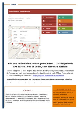 4 
Branches Info est une publication de Parménide 
En bref 
Près 
de 
3 
millions 
d’entreprises 
géolocalisées… 
classées 
par 
code 
APE 
et 
accessibles 
en 
un 
clic, 
c’est 
désormais 
possible 
! 
Tripalio 
a 
déployé 
sa 
base 
de 
près 
de 
3 
millions 
d’entreprises 
géolocalisées, 
avec 
le 
nom 
de 
l’entreprise, 
mais 
aussi 
les 
coordonnées 
du 
dirigeant, 
le 
code 
APE 
de 
l’entreprise, 
et 
sa 
taille. 
Accédez-­‐y 
en 
un 
clic 
sur 
: 
https://tripalio.parmenide.fr/convention 
Un 
outil 
indispensable 
pour 
vos 
campagnes 
de 
prospection 
et 
de 
commercialisation. 
Rendez-­‐vous 
vite 
pour 
de 
plus 
amples 
renseignements. 
SOMMAIRE 
: 
<page 
1> 
Vers 
une 
étatisation 
de 
l’AGIRC-­‐ARRCO 
? 
<page 
2> 
Les 
décrets 
sur 
les 
contrats 
responsables 
enfin 
publiés 
; 
brèves 
de 
branche 
<page 
3> 
la 
vie 
des 
organisations, 
négociations 
et 
accords 
en 
cours 
d’extension, 
avant-­‐projet 
de 
décret 
sur 
la 
représentativité 
patronale. 
L’EQUIPE 
TRIPALIO 
Eric 
Verhaeghe 
et 
Kevin 
Le 
Jeune, 
co-­‐ 
fondateurs 
de 
Parménide 
Bruno 
Rivals, 
rédacteur 
des 
lettres 
de 
veille 
sur 
la 
dépendance 
et 
la 
retraite 
Fabrice 
de 
Korodi, 
avocat 
au 
cabinet 
spécialisé 
en 
assurance 
Avens 
Branches Info N°16 29 septembre 2014 
