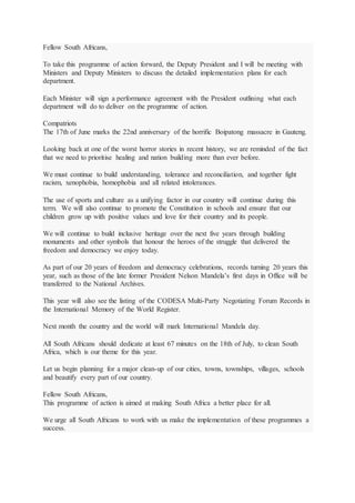 Fellow South Africans,
To take this programme of action forward, the Deputy President and I will be meeting with
Ministers and Deputy Ministers to discuss the detailed implementation plans for each
department.
Each Minister will sign a performance agreement with the President outlining what each
department will do to deliver on the programme of action.
Compatriots
The 17th of June marks the 22nd anniversary of the horrific Boipatong massacre in Gauteng.
Looking back at one of the worst horror stories in recent history, we are reminded of the fact
that we need to prioritise healing and nation building more than ever before.
We must continue to build understanding, tolerance and reconciliation, and together fight
racism, xenophobia, homophobia and all related intolerances.
The use of sports and culture as a unifying factor in our country will continue during this
term. We will also continue to promote the Constitution in schools and ensure that our
children grow up with positive values and love for their country and its people.
We will continue to build inclusive heritage over the next five years through building
monuments and other symbols that honour the heroes of the struggle that delivered the
freedom and democracy we enjoy today.
As part of our 20 years of freedom and democracy celebrations, records turning 20 years this
year, such as those of the late former President Nelson Mandela’s first days in Office will be
transferred to the National Archives.
This year will also see the listing of the CODESA Multi-Party Negotiating Forum Records in
the International Memory of the World Register.
Next month the country and the world will mark International Mandela day.
All South Africans should dedicate at least 67 minutes on the 18th of July, to clean South
Africa, which is our theme for this year.
Let us begin planning for a major clean-up of our cities, towns, townships, villages, schools
and beautify every part of our country.
Fellow South Africans,
This programme of action is aimed at making South Africa a better place for all.
We urge all South Africans to work with us make the implementation of these programmes a
success.
 