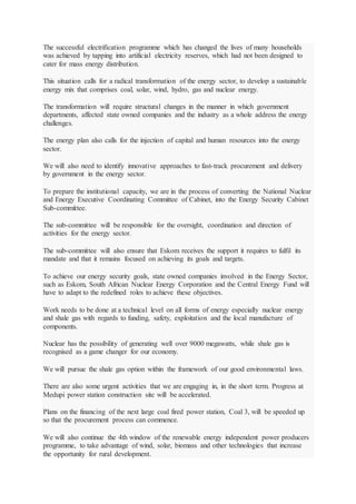 The successful electrification programme which has changed the lives of many households
was achieved by tapping into artificial electricity reserves, which had not been designed to
cater for mass energy distribution.
This situation calls for a radical transformation of the energy sector, to develop a sustainable
energy mix that comprises coal, solar, wind, hydro, gas and nuclear energy.
The transformation will require structural changes in the manner in which government
departments, affected state owned companies and the industry as a whole address the energy
challenges.
The energy plan also calls for the injection of capital and human resources into the energy
sector.
We will also need to identify innovative approaches to fast-track procurement and delivery
by government in the energy sector.
To prepare the institutional capacity, we are in the process of converting the National Nuclear
and Energy Executive Coordinating Committee of Cabinet, into the Energy Security Cabinet
Sub-committee.
The sub-committee will be responsible for the oversight, coordination and direction of
activities for the energy sector.
The sub-committee will also ensure that Eskom receives the support it requires to fulfil its
mandate and that it remains focused on achieving its goals and targets.
To achieve our energy security goals, state owned companies involved in the Energy Sector,
such as Eskom, South African Nuclear Energy Corporation and the Central Energy Fund will
have to adapt to the redefined roles to achieve these objectives.
Work needs to be done at a technical level on all forms of energy especially nuclear energy
and shale gas with regards to funding, safety, exploitation and the local manufacture of
components.
Nuclear has the possibility of generating well over 9000 megawatts, while shale gas is
recognised as a game changer for our economy.
We will pursue the shale gas option within the framework of our good environmental laws.
There are also some urgent activities that we are engaging in, in the short term. Progress at
Medupi power station construction site will be accelerated.
Plans on the financing of the next large coal fired power station, Coal 3, will be speeded up
so that the procurement process can commence.
We will also continue the 4th window of the renewable energy independent power producers
programme, to take advantage of wind, solar, biomass and other technologies that increase
the opportunity for rural development.
 