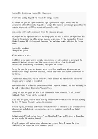 Honourable Speaker and Honourable Chairperson,
We are also looking beyond our borders for energy security.
In October last year we signed the Grand Inga Hydro Power Project Treaty with the
Government of the Democratic Republic of Congo. This massive and strategic project has the
potential to generate 40 000 megawatts of hydro-electricity.
Our country will benefit enormously from this milestone project.
To prepare for the implementation of the energy plan, we need to finalise the legislation that
relates to the restructuring of the energy industry as envisaged by the Independent System
Market Operator Bill, the Integrated Resource Plan and other policies affecting the Energy
sector.
Honourable members,
Distinguished guests,
We are a nation at work.
In addition to our major energy security interventions, we will continue to implement the
successful National Infrastructure Plan, under the supervision of the Presidential
Infrastructure Coordinating Commission, throughout the country.
During the past five years, we invested about one trillion rand in new infrastructure to
provide water, energy, transport, sanitation, schools and clinics and internet connections to
our people.
Over the next three years, we will spend 847 billion rand on the infrastructure and several
projects are to be started or completed.
The construction of Mzimvubu Dam in the Eastern Cape will continue, and also the raising of
the wall of Clanwilliam Dam in the Western Cape.
During the next five years the bulk of the construction work on Phase 2 of the Lesotho
Highlands Water Project will be completed.
In the next five years, we will finish building more than 60 MeerKat dishes and start building
the first 100 Square Kilometre Array dish antennas.
We will expand, modernise and increase the affordability of information and communications
infrastructure and electronic communication services, including broadband and digital
broadcasting.
Cabinet adopted “South Africa Connect”, our Broadband Policy and Strategy, in December
last year to take this mission forward.
We will continue with various other infrastructure projects that will change the living
conditions of our people and boost economic growth.
 